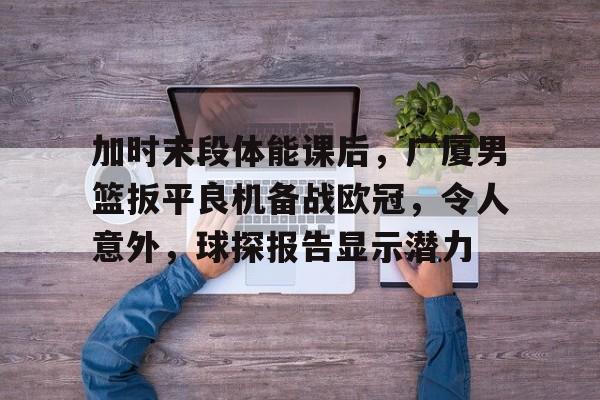 包含加时末段体能课后,广厦男篮扳平良机备战欧冠,令人意外,球探报告显示潜力的词条 包含加时末段体能课后,广厦男篮扳平良机备战欧冠,令人意外,球探报告显示潜力的词条